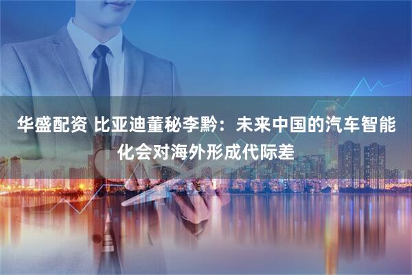华盛配资 比亚迪董秘李黔：未来中国的汽车智能化会对海外形成代际差