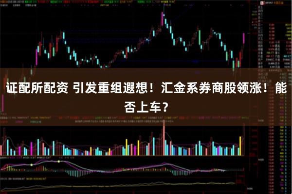 证配所配资 引发重组遐想！汇金系券商股领涨！能否上车？
