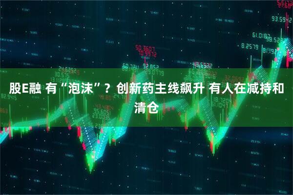 股E融 有“泡沫”？创新药主线飙升 有人在减持和清仓