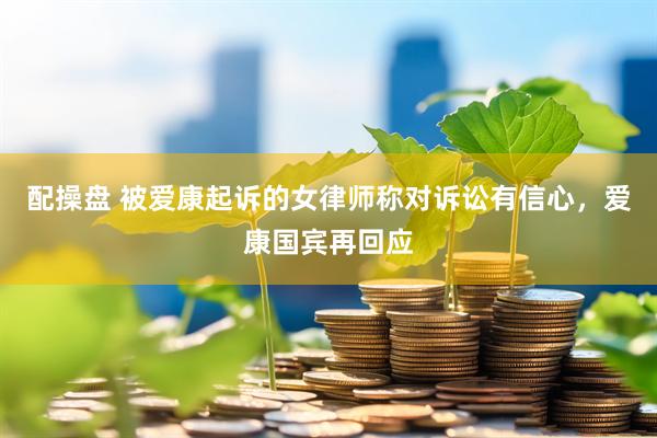 配操盘 被爱康起诉的女律师称对诉讼有信心，爱康国宾再回应