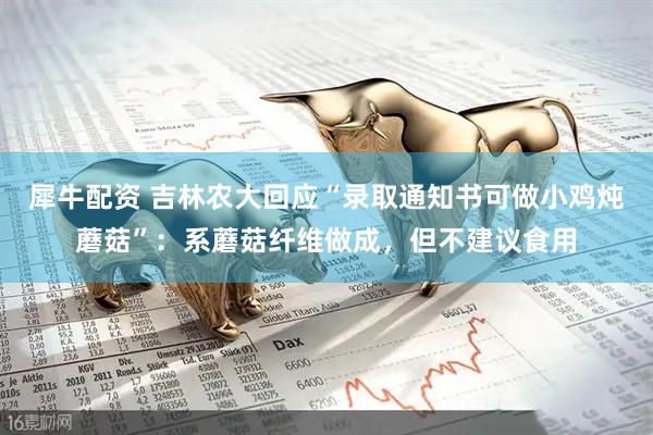 犀牛配资 吉林农大回应“录取通知书可做小鸡炖蘑菇”：系蘑菇纤维做成，但不建议食用