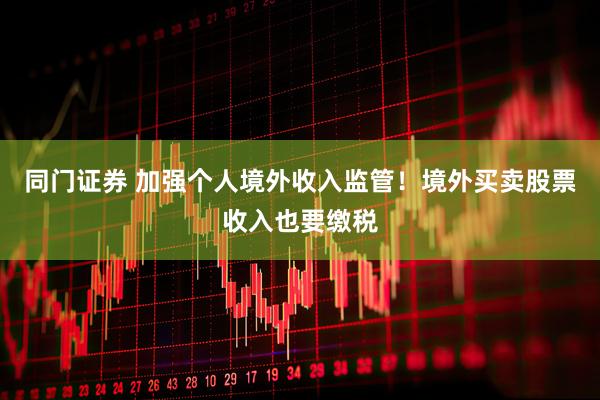 同门证券 加强个人境外收入监管！境外买卖股票收入也要缴税