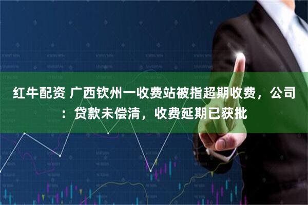 红牛配资 广西钦州一收费站被指超期收费，公司：贷款未偿清，收费延期已获批