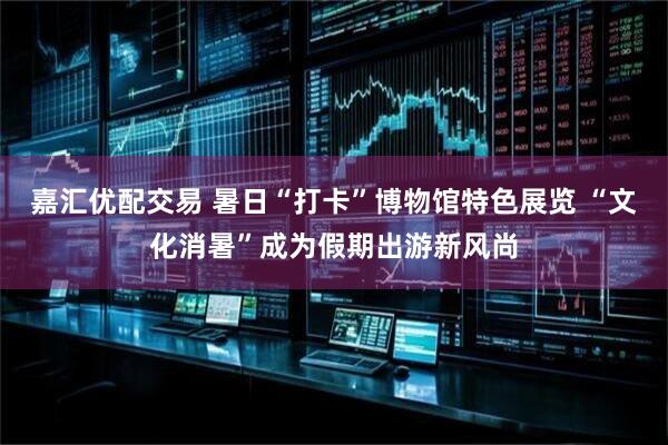 嘉汇优配交易 暑日“打卡”博物馆特色展览 “文化消暑”成为假期出游新风尚
