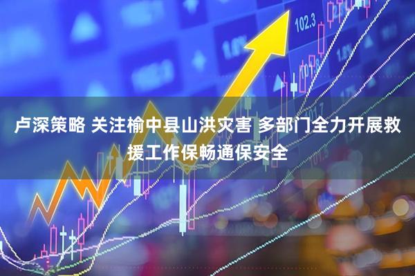 卢深策略 关注榆中县山洪灾害 多部门全力开展救援工作保畅通保安全