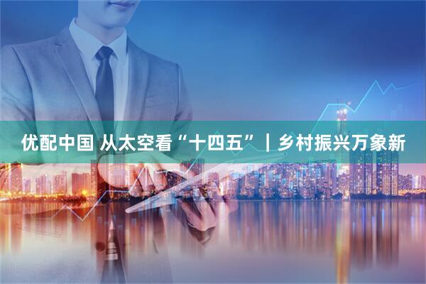 优配中国 从太空看“十四五”｜乡村振兴万象新