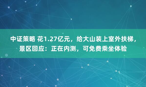 中证策略 花1.27亿元，给大山装上室外扶梯，景区回应：正在内测，可免费乘坐体验