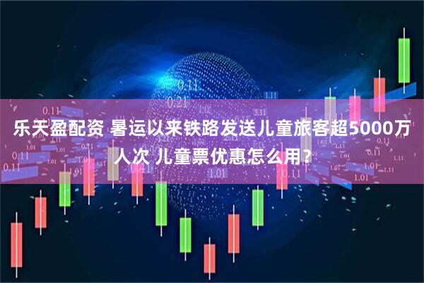 乐天盈配资 暑运以来铁路发送儿童旅客超5000万人次 儿童票优惠怎么用？