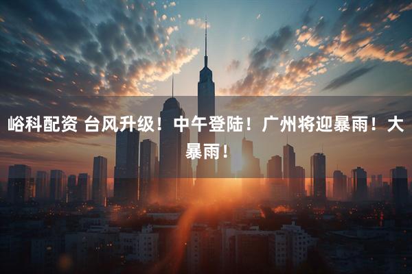 峪科配资 台风升级！中午登陆！广州将迎暴雨！大暴雨！