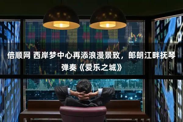 倍顺网 西岸梦中心再添浪漫景致，郎朗江畔抚琴弹奏《爱乐之城》