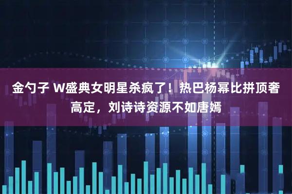 金勺子 W盛典女明星杀疯了！热巴杨幂比拼顶奢高定，刘诗诗资源不如唐嫣