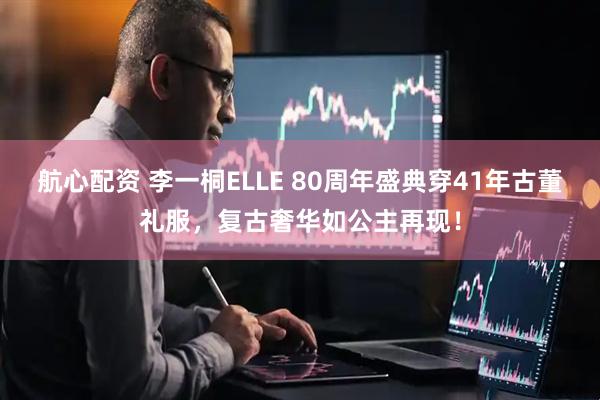 航心配资 李一桐ELLE 80周年盛典穿41年古董礼服，复古奢华如公主再现！