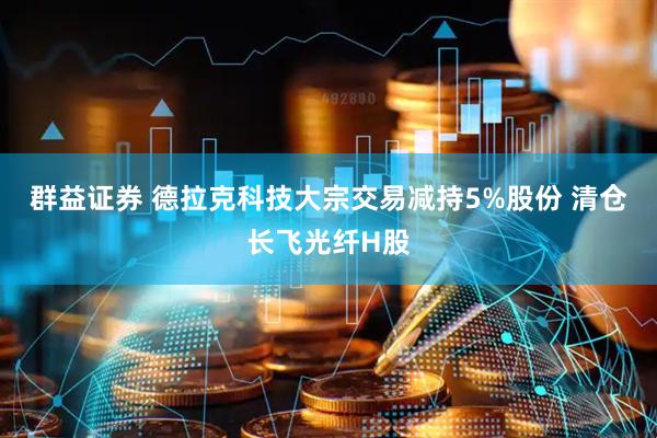 群益证券 德拉克科技大宗交易减持5%股份 清仓长飞光纤H股