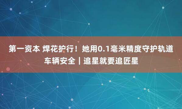 第一资本 焊花护行！她用0.1毫米精度守护轨道车辆安全｜追星就要追匠星