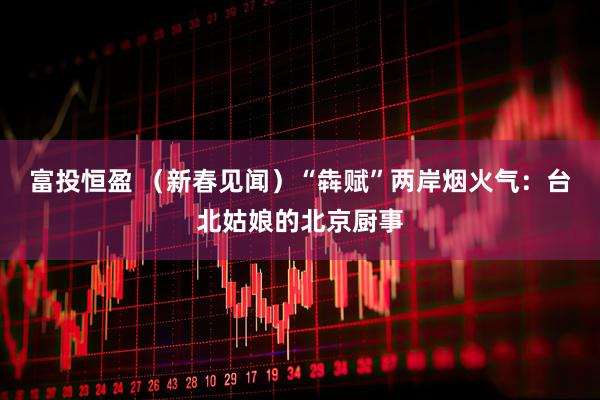 富投恒盈 （新春见闻）“犇赋”两岸烟火气：台北姑娘的北京厨事