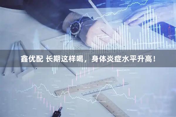 鑫优配 长期这样喝，身体炎症水平升高！