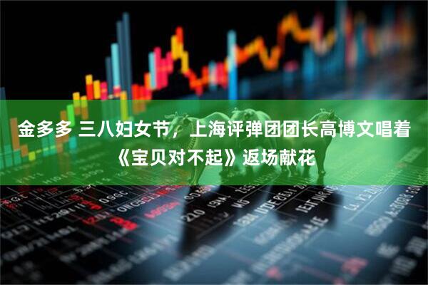 金多多 三八妇女节，上海评弹团团长高博文唱着《宝贝对不起》返场献花