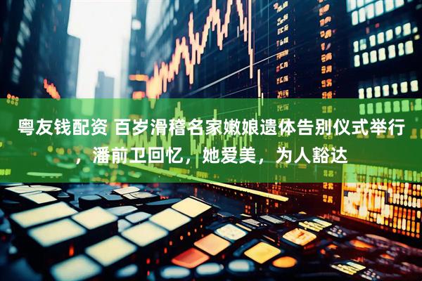粤友钱配资 百岁滑稽名家嫩娘遗体告别仪式举行，潘前卫回忆，她爱美，为人豁达