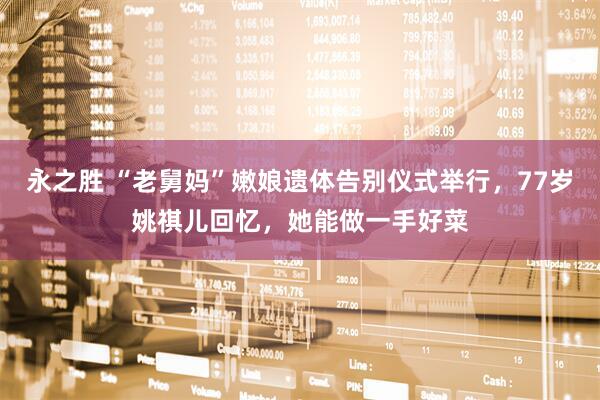 永之胜 “老舅妈”嫩娘遗体告别仪式举行，77岁姚祺儿回忆，她能做一手好菜