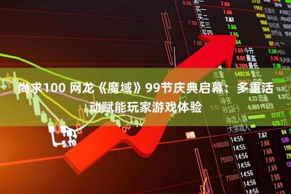 尚求100 网龙《魔域》99节庆典启幕：多重活动赋能玩家游戏体验