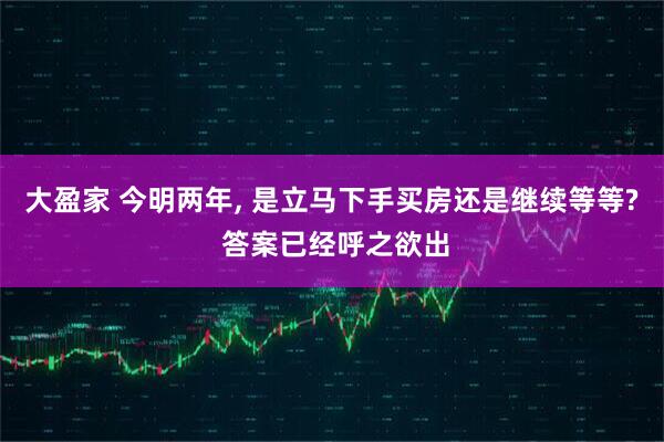 大盈家 今明两年, 是立马下手买房还是继续等等? 答案已经呼之欲出